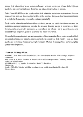 acerca de la educación a la que se quiere alcanzar, teniendo como meta el logro de la visión de
que todos los dominicanos tengan derecho a una educación gratuita y de calidad.
Salas Perea,R.S.(2000),plantea que la calidad de la educación no debe ser solamente en términos
cognoscitivos ,sino que debe medirse también en los términos de respuesta a las necesidades de
la sociedad en la que están inmersa las instituciones.(pág.7)
Por lo que la educación es la base del conocimiento, ya que por medio de ésta se preparan los
ciudadanos para ser capaces de enfrentar los grandes desafíos que se le presentan, es decir,
formar para la comprensión, asimilación y desarrollo de los valores, por lo que si tenemos una
sociedad mejor preparada, pues se gozará de una mejor convivencia.
En conclusión se puede decir, que para que estas políticas se puedan llevar a cabo en su totalidad,
se necesita el apoyo de todos los actores del sistema educativo y de la nación, para que éstas
puedan ser eficientes y eficaces en su implementación. Muchas de estas políticas se han cumplido
y otras están en proceso.
Fuentes Bibliográficas.
MINERD. (2008). Plan decenal de educación 2008-2018. (Segunda Edición Santo Domingo, República
Dominicana.
Salas Pereas, R.S.(2000).La Calidad de la educación en el desarrollo profesional: avances y desafíos.
Educación Media Superior.
MINERD. (1997). Ley orgánica de educación No. 66’97. República
Dominicana.
Lepeley, M.T.(2001).Gestión y Calidad en educación :un modelo de evaluación.Mc Graw-Hill
Interamericana.
 