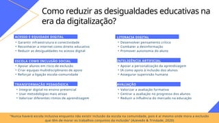 Como reduzir as desigualdades educativas na
era da digitalização?
• Garantir infraestrutura e conectividade
• Reconhecer a internet como direito educativo
• Reduzir as desigualdades no acesso digital
ACESSO E EQUIDADE DIGITAL
• Apoiar alunos em risco de exclusão
• Criar equipas multidisciplinares de apoio
• Reforçar a ligação escola–comunidade
ESCOLA COMO INCLUSÃO SOCIAL
• Integrar digital no ensino presencial
• Usar metodologias mais ativas
• Valorizar diferentes ritmos de aprendizagem
TRANSFORMAÇÃO PEDAGÓGICA
• Desenvolver pensamento crítico
• Combater a desinformação
• Promover autonomia do aluno
LITERACIA DIGITAL
• Apoiar a personalização da aprendizagem
• IA como apoio à inclusão dos alunos
• Assegurar supervisão humana
INTELIGÊNCIA ARTIFICIAL
• Valorizar a avaliação formativa
• Centrar a avaliação no progresso dos alunos
• Reduzir a influência do mercado na educação
AVALIAÇÃO
"Nunca haverá escola inclusiva enquanto não existir inclusão da escola na comunidade, pois é aí mesmo onde mora a exclusão
que têm de morar os trabalhos conjuntos da inclusão" (Azevedo & Trindade, 2020)
 