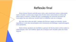 Reflexão final
Estes temas fazem sentido para mim, pois mostram como a educação
está a mudar e como isso exige uma forma mais consciente e crítica de
olhar para o ensino. A ideia de que a pedagogia se constrói através da
interação faz-me valorizar ainda mais o trabalho com as crianças.
No meu dia-a-dia em AEC, campos de férias e apoio ao estudo, tento
equilibrar o uso das tecnologias com momentos de dialogo e aprendizagem
mais próxima.
Estes temas ajudam-me também a pensar de forma mais crítica sobre a
informação e dar um melhor apoio às crianças num mundo cada vez mais
digital.
 