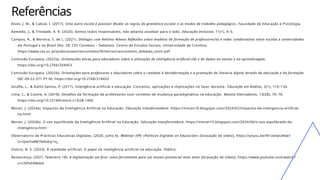 Referências
Alves, J. M., & Cabral, I. (2017). Uma outra escola é possível: Mudar as regras da gramática escolar e os modos de trabalho pedagógico . Faculdade de Educação e Psicologia.
Azevedo, J., & Trindade, A. R. (2020). Somos todos responsáveis, não adianta assobiar para o lado. Educação Inclusiva, 11(1), 4–5.
Campos, R., & Moreira, S. de L. (2021). Diálogos com António Nóvoa: Reflexões sobre modelos de formação de professores/as e redes colaborativas entre escolas e universidades
em Portugal e no Brasil (No. 28; CES Contexto – Debates). Centro de Estudos Sociais, Universidade de Coimbra.
https://www.ces.uc.pt/publicacoes/cescontexto/ficheiros/cescontexto_debates_xxviii.pdf
Comissão Europeia. (2022a). Orientações éticas para educadores sobre a utilização de inteligência artificial (IA) e de dados no ensino e na aprendizagem.
https://doi.org/10.2766/204453
Comissão Europeia. (2022b). Orientações para professores e educadores sobre o combate à desinformação e a promoção da literacia digital através da educação e da formação
(NC-09-22-371-PT-N). https://doi.org/10.2766/218432
Giraffa, L., & Kohls-Santos, P. (2017). Inteligência artificial e educação: Conceitos, aplicações e implicações no fazer docente . Educação em Análise, 2(1), 116–134.
Lima, L., & Cosme, A. (2018). Desafios da formação de professores num contexto de mudança paradigmática na educação. Revista Intersaberes, 13(28), 70–76.
https://doi.org/10.22169/revint.v13i28.1406
Moran, J. (2024a). Impactos da Inteligência Artificial na Educação. Educação transformadora. https://moran10.blogspot.com/2024/02/impactos-da-inteligencia-artificial-
na.html
Moran, J. (2024b). O uso equilibrado da Inteligência Artificial na Educação. Educação transformadora. https://moran10.blogspot.com/2024/06/o-uso-equilibrado-da-
inteligencia.html
Observatorio de Prácticas Educativas Digitales. (2020, julho 6). Webinar IIPE «Políticas Digitales en Educación» [Gravação de vídeo]. https://youtu.be/4t1zeIwUA6w?
si=QmOx8M7N4oEq1nj_
Osório, N. S. (2024). A realidade artiﬁcial: O papel da inteligência artiﬁcial na educação. Público.
Renascença. (2021, fevereiro 18). A digitalização vai ficar como ferramenta para um ensino presencial mais ativo [Gravação de vídeo]. https://www.youtube.com/watch?
v=LFJPs03Mds0
 