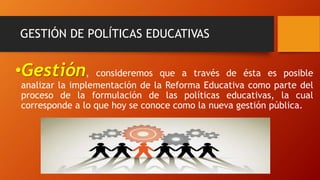 GESTIÓN DE POLÍTICAS EDUCATIVAS
•Gestión, consideremos que a través de ésta es posible
analizar la implementación de la Reforma Educativa como parte del
proceso de la formulación de las políticas educativas, la cual
corresponde a lo que hoy se conoce como la nueva gestión pública.
 