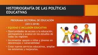 HISTORIOGRAFÍA DE LAS POLÍTICAS
EDUCATIVAS
PROGRAMA SECTORIAL DE EDUCACIÓN
(2013-2018)
• EQUIDAD E INCLUSIÓN EDUCATIVA
• Oportunidades de acceso a la educación,
permanencia y avance en los estudios de
todas las regiones
• Incrementar apoyos a niños y jóvenes en
desventajas o vulnerabilidad
• Crear nuevos servicios educativos, ampliar
los existentes y mejorarlos.
 