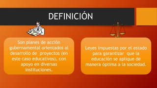 DEFINICIÓN
Son planes de acción
gubernamental orientados al
desarrollo de proyectos (en
este caso educativos), con
apoyo en diversas
instituciones.
Leyes impuestas por el estado
para garantizar que la
educación se aplique de
manera óptima a la sociedad.
 