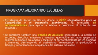 PROGRAMA MEJORANDO ESCUELAS
• Estrategias de Acción en México, donde la OCDE (Organización para la
Cooperación y el Desarrollo Económicos) ha formulado 15
recomendaciones para ayudar a México a posicionar el éxito de sus
escuelas .
• Se considera también una agenda de políticas orientadas a la acción de
escuelas, directivos, maestros y maestras, que reciban un mejor apoyo para
realizar su trabajo en México y asegurar el aprovechamiento de los alumnos
y alumnas; disminuyendo el ausentismo, fomentando la graduación a
tiempo y reduciendo las inequidades del sistema educativo.
 