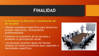 FINALIDAD
• 2) Fortalecer la dirección y coordinación de
las escuelas
• Diseñar estándares específicos para directivos:
proveer instrucción, reclutamiento
profesionalizado.
• Fomentar la autonomía de las escuelas y
promover la participación social.
• Las escuelas necesitan apoyo de fuentes
estables de fondos económicos para responder a
necesidades específicas.
 