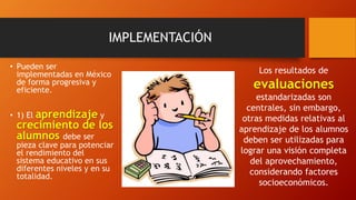 IMPLEMENTACIÓN
• Pueden ser
implementadas en México
de forma progresiva y
eficiente.
• 1) El aprendizaje y
crecimiento de los
alumnos debe ser
pieza clave para potenciar
el rendimiento del
sistema educativo en sus
diferentes niveles y en su
totalidad.
Los resultados de
evaluaciones
estandarizadas son
centrales, sin embargo,
otras medidas relativas al
aprendizaje de los alumnos
deben ser utilizadas para
lograr una visión completa
del aprovechamiento,
considerando factores
socioeconómicos.
 