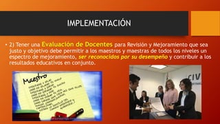 IMPLEMENTACIÓN
• 2) Tener una Evaluación de Docentes para Revisión y Mejoramiento que sea
justo y objetivo debe permitir a los maestros y maestras de todos los niveles un
espectro de mejoramiento, ser reconocidos por su desempeño y contribuir a los
resultados educativos en conjunto.
 