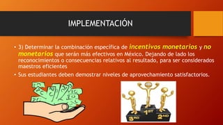 IMPLEMENTACIÓN
• 3) Determinar la combinación específica de incentivos monetarios y no
monetarios que serán más efectivos en México. Dejando de lado los
reconocimientos o consecuencias relativos al resultado, para ser considerados
maestros eficientes
• Sus estudiantes deben demostrar niveles de aprovechamiento satisfactorios.
 