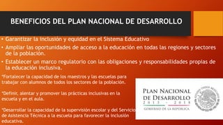 BENEFICIOS DEL PLAN NACIONAL DE DESARROLLO
• Garantizar la inclusión y equidad en el Sistema Educativo
• Ampliar las oportunidades de acceso a la educación en todas las regiones y sectores
de la población.
• Establecer un marco regulatorio con las obligaciones y responsabilidades propias de
la educación inclusiva.
*Fortalecer la capacidad de los maestros y las escuelas para
trabajar con alumnos de todos los sectores de la población.
*Definir, alentar y promover las prácticas inclusivas en la
escuela y en el aula.
*Desarrollar la capacidad de la supervisión escolar y del Servicio
de Asistencia Técnica a la escuela para favorecer la inclusión
educativa.
 