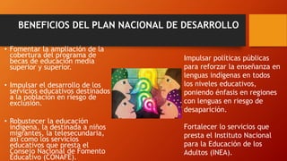BENEFICIOS DEL PLAN NACIONAL DE DESARROLLO
• Fomentar la ampliación de la
cobertura del programa de
becas de educación media
superior y superior.
• Impulsar el desarrollo de los
servicios educativos destinados
a la población en riesgo de
exclusión.
• Robustecer la educación
indígena, la destinada a niños
migrantes, la telesecundaria,
así como los servicios
educativos que presta el
Consejo Nacional de Fomento
Educativo (CONAFE).
Impulsar políticas públicas
para reforzar la enseñanza en
lenguas indígenas en todos
los niveles educativos,
poniendo énfasis en regiones
con lenguas en riesgo de
desaparición.
Fortalecer lo servicios que
presta el Instituto Nacional
para la Educación de los
Adultos (INEA).
 