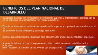 BENEFICIOS DEL PLAN NACIONAL DE
DESARROLLO
• Establecer alianzas con instituciones de educación superior y organizaciones sociales con el
fin de disminuir el analfabetismo y el rezago educativo.
• Establecer alianzas con instituciones de educación superior y organizaciones sociales, con el
fin
de disminuir el analfabetismo y el rezago educativo.
• Ampliar las oportunidades educativas para atender a los grupos con necesidades especiales.
• Adecuar la infraestructura, el equipamiento y las condiciones de accesibilidad de los
planteles,
para favorecer la atención de los jóvenes con discapacidad.
 