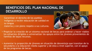 BENEFICIOS DEL PLAN NACIONAL DE
DESARROLLO
• Propiciar la creación de un sistema nacional de becas para ordenar y hacer viables
los esfuerzos dirigidos a universalizar los apoyos entre los jóvenes provenientes de
familias de bajos recursos.
• Aumentar la proporción de jóvenes en situación de desventaja que transitan de la
secundaria a la educación media superior y de ésta a nivel superior, con el apoyo
de los programas de becas.
Garantizar el derecho de los pueblos
indígenas a recibir educación de calidad en
su lengua
materna y con pleno respeto a sus culturas.
 