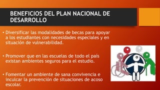 BENEFICIOS DEL PLAN NACIONAL DE
DESARROLLO
• Diversificar las modalidades de becas para apoyar
a los estudiantes con necesidades especiales y en
situación de vulnerabilidad.
• Promover que en las escuelas de todo el país
existan ambientes seguros para el estudio.
• Fomentar un ambiente de sana convivencia e
inculcar la prevención de situaciones de acoso
escolar.
 