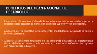 BENEFICIOS DEL PLAN NACIONAL DE
DESARROLLO
• Incrementar de manera sostenida la cobertura en educación media superior y
superior, hasta alcanzar al menos 80% en media superior y 40% en superior.
• Ampliar la oferta educativa de las diferentes modalidades, incluyendo la mixta y
la no escolarizada.
• Asegurar la suficiencia financiera de los programas destinados al mejoramiento
de la calidad e incremento de la cobertura, con especial énfasis en las regiones
con mayor rezago educativo.
 
