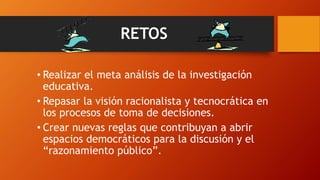 RETOS
• Realizar el meta análisis de la investigación
educativa.
• Repasar la visión racionalista y tecnocrática en
los procesos de toma de decisiones.
• Crear nuevas reglas que contribuyan a abrir
espacios democráticos para la discusión y el
“razonamiento público”.
 