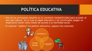 POLÍTICA EDUCATIVA
• Uno de los principales desafíos es la creciente competitividad para acceder al
mercado laboral, en el cual el papel educativo y los certificados juegan un
importante factor como medio de acceso a la movilidad social
• El carácter “público” en política educativa, supone tres máximas:
TRANSPARENCIA
FINANCIAMIENTO
COLECTIVO
INTERÉS
GENERAL
 