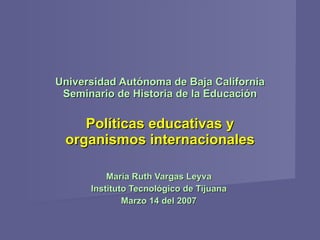 Universidad Autónoma de Baja California Seminario de Historia de la Educación   Políticas educativas y organismos internacionales María Ruth Vargas Leyva Instituto Tecnológico de Tijuana Marzo 14 del 2007 