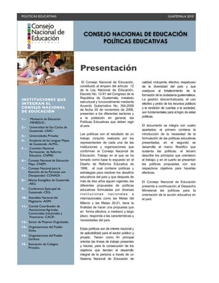 POLÍTICAS EDUCATIVAS
                                                                                GUATEMALA 2010




                                        CONSEJO NACIONAL DE EDUCACIÓN
                                             POLÍTICAS EDUCATIVAS



                                      Presentación
                                       El Consejo Nacional de Educación,          calidad, incluyente, efectivo, respetuoso
                                      constituido al amparo del artículo 12       de la diversidad del país y que
                                      de la Ley Nacional de Educación,            coadyuve al fortalecimiento de la
                                      Decreto No. 12-91 del Congreso de la        formación de la ciudadanía guatemalteca.
                                      República de Guatemala, instalado
INSTITUCIONES QUE                                                                 La gestión descentralizada, el uso
                                      estructural y funcionalmente mediante
INTEGRAN EL                                                                       efectivo y probo de los recursos públicos
                                      Acuerdo Gubernativo No. 304-2008
CONSEJO NACIONAL                                                                  y la rendición de cuentas a la sociedad,
                                      de fecha 20 de noviembre de 2008,
DE EDUCACIÓN                                                                      son fundamentales para el logro de estas
                                      presentan a los diferentes sectores y
                                      a la población en general, las              políticas.
1.-    Ministerio de Educación
      -MINEDUC-                       Políticas Educativas que deben regir
                                      al país.                                    El documento se integra con cuatro
2.-   Universidad de San Carlos de
      Guatemala -USAC-                                                            apartados: el primero contiene la
                                      Las políticas son el resultado de un        introducción de la necesidad de la
3.-  Universidades Privadas
                                      trabajo conjunto realizado por los          formulación de las políticas educativas
4.-  Academia de las Lenguas Mayas
     de Guatemala -ALMG-.             representantes de cada una de las           presentadas; en el segundo se
5 .- Comisión Nacional                instituciones y organizaciones que          desarrolla el marco filosófico que
     Permanente de Reforma            conforman el Consejo Nacional de            sustenta las políticas; el tercero
     Educativa -CNPRE-                Educación. Trabajo en el que se ha          describe los principios que orientaron
6.- Consejo Nacional de Educación     tomado como base lo expuesto en el          el trabajo; y en el cuarto se presentan
    Maya -CNEM-                       Diseño de Reforma Educativa de              las políticas propuestas con sus
7.- Consejo Nacional para la          1998, el cual contiene políticas y          respectivos objetivos para hacerlas
    Atención de las Personas con      estrategias para resolver los desafíos      efectivas.
    Discapacidad -CONADI-             educativos del país y que después de
8.- Alianza Evangélica de Guatemala   más de diez años siguen vigentes; las       El Consejo Nacional de Educación
    -AEG-
                                      diferentes propuestas de políticas          presenta a continuación al Despacho
9.- Conferencia Episcopal de          educativas formuladas por diversas          Ministerial las políticas para la
    Guatemala -CEG-
                                      instituciones nacionales e                  orientación de la acción educativa en
10.- Asamblea Nacional del            internacionales como las Metas del          el país
     Magisterio -ANM-
                                      Milenio y las Metas 20-21, tiene la
11.- Comité Coordinador de            finalidad de hacer una propuesta que
     Asociaciones Agrícolas,
                                      en forma efectiva, a mediano y largo
     Comerciales, Industriales y
     Financieras -CACIF-              plazo, responda a las características y
                                      necesidades del país.
12.- Sector de Mujeres Organizadas
13.- Organizaciones del Pueblo
                                      Estas políticas son de interés nacional y
     Xinka.
                                      de aplicabilidad para el sector público y
14.- Organizaciones del Pueblo
                                      privado. Tienen como fin principal
     Garífuna
                                      orientar las líneas de trabajo presentes
15.- Asociación de Colegios
                                      y futuras, para la consecución de los
     Privados.
                                      objetivos que tiendan al desarrollo
                                      integral de la persona a través de un
                                      Sistema Nacional de Educación de
 
