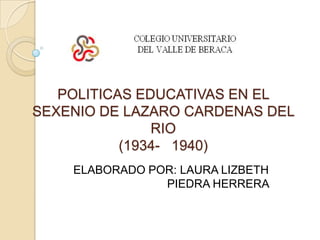 POLITICAS EDUCATIVAS EN EL SEXENIO DE LAZARO CARDENAS DEL RIO (1934-   1940) ELABORADO POR: LAURA LIZBETH    PIEDRA HERRERA  
