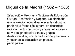 Miguel de la Madrid (1982 – 1988) Estableció el Programa Nacional de Educación, Cultura, Recreación y Deporte. Se planteaba una revolución educativa, elevar la calidad a partir de la formación integral de docentes; racionalizar los recursos y ampliar el acceso a servicios, prioridad a zonas y grupos desfavorecidos; vincular educación y desarrollo y hacer de la educación un proceso participativo. 
