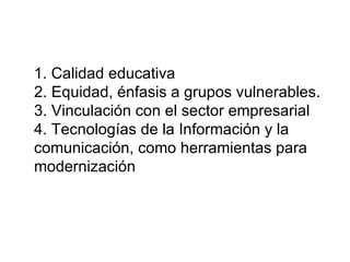 1. Calidad educativa 2. Equidad, énfasis a grupos vulnerables. 3. Vinculación con el sector empresarial 4. Tecnologías de la Información y la comunicación, como herramientas para modernización 