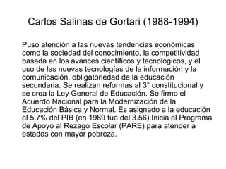 Carlos Salinas de Gortari (1988-1994) Puso atención a las nuevas tendencias económicas como la sociedad del conocimiento, la competitividad basada en los avances científicos y tecnológicos, y el uso de las nuevas tecnologías de la información y la comunicación, obligatoriedad de la educación secundaria. Se realizan reformas al 3° constitucional y se crea la Ley General de Educación. Se firmo el Acuerdo Nacional para la Modernización de la Educación Básica y Normal. Es asignado a la educación el 5.7% del PIB (en 1989 fue del 3.56).Inicia el Programa de Apoyo al Rezago Escolar (PARE) para atender a estados con mayor pobreza. 