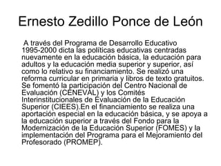 Ernesto Zedillo Ponce de León A través del Programa de Desarrollo Educativo 1995-2000 dicta las políticas educativas centradas nuevamente en la educación básica, la educación para adultos y la educación media superior y superior, así como lo relativo su financiamiento. Se realizó una reforma curricular en primaria y libros de texto gratuitos. Se fomentó la participación del Centro Nacional de Evaluación (CENEVAL) y los Comités Interinstitucionales de Evaluación de la Educación Superior (CIEES).En el financiamiento se realiza una aportación especial en la educación básica, y se apoya a la educación superior a través del Fondo para la Modernización de la Educación Superior (FOMES) y la implementación del Programa para el Mejoramiento del Profesorado (PROMEP). 