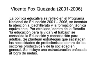 Vicente Fox Quezada (2001-2006) La política educativa se reflejó en el Programa Nacional de Educación 2001 – 2006, se acentúa la atención al bachillerato y la formación técnica equivalente. Por otro lado, dentro de la filosofía “la educación para la vida y el trabajo” se consolida la Educación y capacitación para adultos. Se plantean estrategias que satisfagan las necesidades de profesionistas dentro de los sectores productivos y de la sociedad en general. Se incluye una estructuración enfocada al logro de metas. 