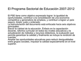El Programa Sectorial de Educación 2007-2012 El PSE tiene como objetivo expresado lograr: la igualdad de oportunidades, contribuir a la consolidación de una economía competitiva y generadora de empleos, y contribuir a lograr un país seguro, limpio, justo y ordenado. La estructuración del documento está enfocada hacia seis objetivos principales: Elevar la calidad de la educación. Énfasis en la capacitación docente, reforma curricular en todos los niveles educativos y la actualización de métodos y recursos didácticos, la evaluación que permita garantizar la calidad y finalmente se incluye la rendición de cuentas. Ampliar las oportunidades educativas para reducir desigualdades entre grupos sociales, impulsar la calidad especialmente en el nivel superior. 