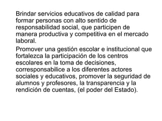 Brindar servicios educativos de calidad para formar personas con alto sentido de responsabilidad social, que participen de manera productiva y competitiva en el mercado laboral.  Promover una gestión escolar e institucional que fortalezca la participación de los centros escolares en la toma de decisiones, corresponsabilice a los diferentes actores sociales y educativos, promover la seguridad de alumnos y profesores, la transparencia y la rendición de cuentas, (el poder del Estado). 