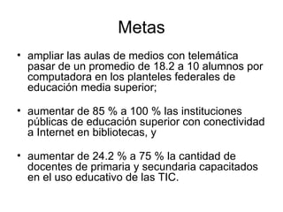 Metas ampliar las aulas de medios con telemática pasar de un promedio de 18.2 a 10 alumnos por computadora en los planteles federales de educación media superior; aumentar de 85 % a 100 % las instituciones públicas de educación superior con conectividad a Internet en bibliotecas, y aumentar de 24.2 % a 75 % la cantidad de docentes de primaria y secundaria capacitados en el uso educativo de las TIC. 