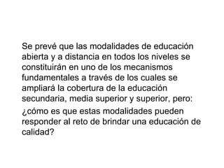 Se prevé que las modalidades de educación abierta y a distancia en todos los niveles se constituirán en uno de los mecanismos fundamentales a través de los cuales se ampliará la cobertura de la educación secundaria, media superior y superior, pero:  ¿cómo es que estas modalidades pueden responder al reto de brindar una educación de calidad? 