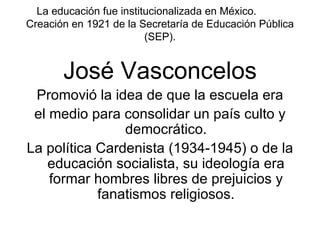 La educación fue institucionalizada en México.  Creación en 1921 de la Secretaría de Educación Pública (SEP). José Vasconcelos Promovió la idea de que la escuela era el medio para consolidar un país culto y democrático. La política Cardenista (1934-1945) o de la educación socialista, su ideología era formar hombres libres de prejuicios y fanatismos religiosos. 