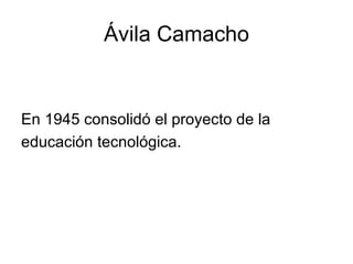 Ávila Camacho En 1945 consolidó el proyecto de la educación tecnológica. 