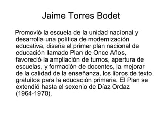 Jaime Torres Bodet Promovió la escuela de la unidad nacional y desarrolla una política de modernización educativa, diseña el primer plan nacional de educación llamado Plan de Once Años, favoreció la ampliación de turnos, apertura de escuelas, y formación de docentes, la mejorar de la calidad de la enseñanza, los libros de texto gratuitos para la educación primaria. El Plan se extendió hasta el sexenio de Díaz Ordaz (1964-1970). 