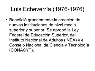 Luis Echeverría (1976-1976) Benefició grandemente la creación de nuevas instituciones de nivel medio superior y superior. Se aprobó la Ley Federal de Educación Superior, del Instituto Nacional de Adultos (INEA) y el Consejo Nacional de Ciencia y Tecnología (CONACYT). 