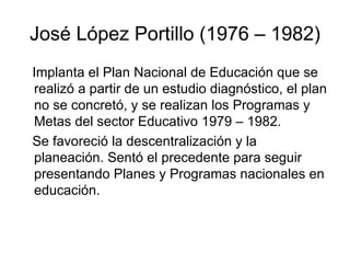 José López Portillo (1976 – 1982) Implanta el Plan Nacional de Educación que se realizó a partir de un estudio diagnóstico, el plan no se concretó, y se realizan los Programas y Metas del sector Educativo 1979 – 1982.  Se favoreció la descentralización y la planeación. Sentó el precedente para seguir presentando Planes y Programas nacionales en educación. 