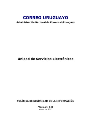 CORREO URUGUAYO
Administración Nacional de Correos del Uruguay
Unidad de Servicios Electrónicos
POLÍTICA DE SEGURIDAD DE LA INFORMACIÓN
Versión: 1.0
Marzo de 2013
 