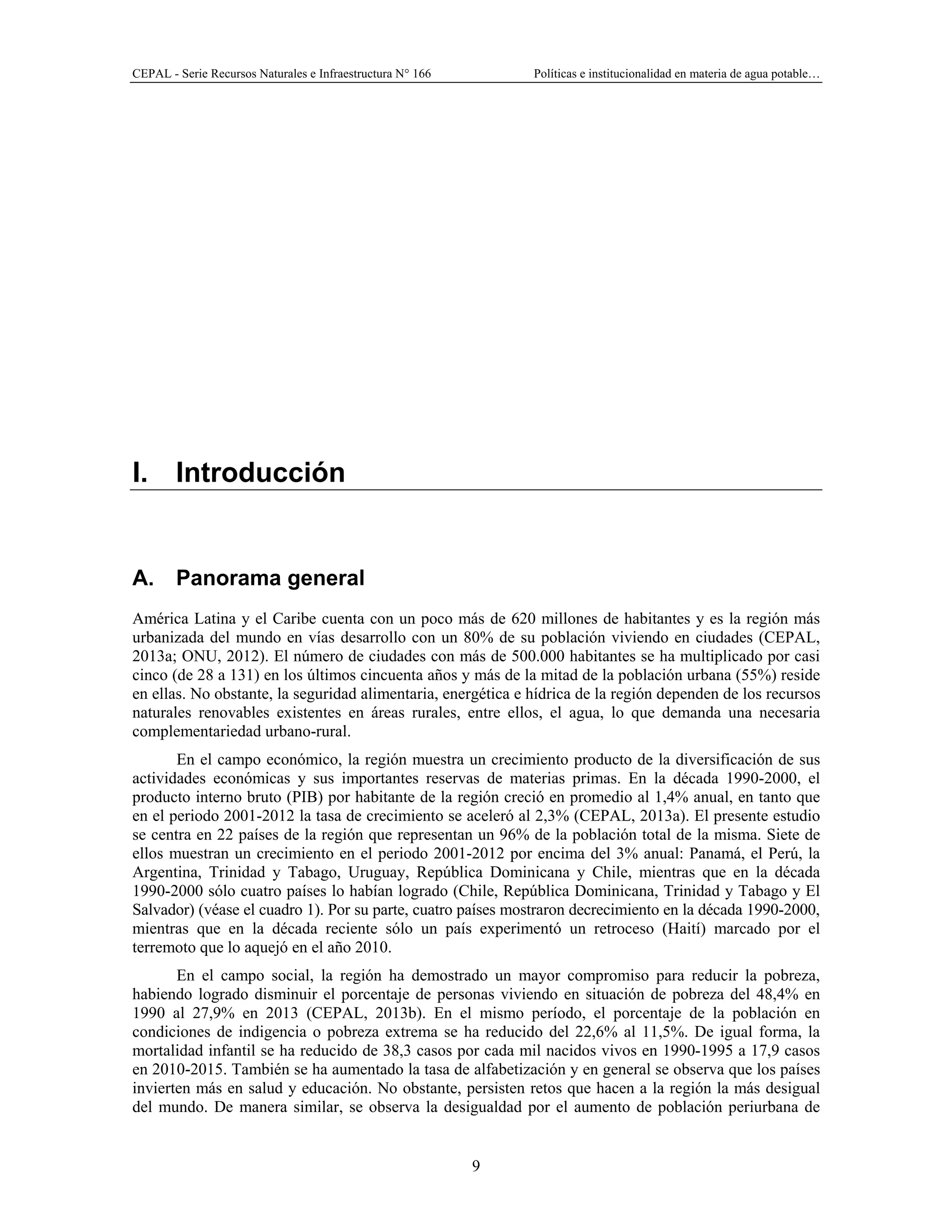 CEPAL - Serie Recursos Naturales e Infraestructura N° 166 Políticas e institucionalidad en materia de agua potable…
9
I. Introducción
A. Panorama general
América Latina y el Caribe cuenta con un poco más de 620 millones de habitantes y es la región más
urbanizada del mundo en vías desarrollo con un 80% de su población viviendo en ciudades (CEPAL,
2013a; ONU, 2012). El número de ciudades con más de 500.000 habitantes se ha multiplicado por casi
cinco (de 28 a 131) en los últimos cincuenta años y más de la mitad de la población urbana (55%) reside
en ellas. No obstante, la seguridad alimentaria, energética e hídrica de la región dependen de los recursos
naturales renovables existentes en áreas rurales, entre ellos, el agua, lo que demanda una necesaria
complementariedad urbano-rural.
En el campo económico, la región muestra un crecimiento producto de la diversificación de sus
actividades económicas y sus importantes reservas de materias primas. En la década 1990-2000, el
producto interno bruto (PIB) por habitante de la región creció en promedio al 1,4% anual, en tanto que
en el periodo 2001-2012 la tasa de crecimiento se aceleró al 2,3% (CEPAL, 2013a). El presente estudio
se centra en 22 países de la región que representan un 96% de la población total de la misma. Siete de
ellos muestran un crecimiento en el periodo 2001-2012 por encima del 3% anual: Panamá, el Perú, la
Argentina, Trinidad y Tabago, Uruguay, República Dominicana y Chile, mientras que en la década
1990-2000 sólo cuatro países lo habían logrado (Chile, República Dominicana, Trinidad y Tabago y El
Salvador) (véase el cuadro 1). Por su parte, cuatro países mostraron decrecimiento en la década 1990-2000,
mientras que en la década reciente sólo un país experimentó un retroceso (Haití) marcado por el
terremoto que lo aquejó en el año 2010.
En el campo social, la región ha demostrado un mayor compromiso para reducir la pobreza,
habiendo logrado disminuir el porcentaje de personas viviendo en situación de pobreza del 48,4% en
1990 al 27,9% en 2013 (CEPAL, 2013b). En el mismo período, el porcentaje de la población en
condiciones de indigencia o pobreza extrema se ha reducido del 22,6% al 11,5%. De igual forma, la
mortalidad infantil se ha reducido de 38,3 casos por cada mil nacidos vivos en 1990-1995 a 17,9 casos
en 2010-2015. También se ha aumentado la tasa de alfabetización y en general se observa que los países
invierten más en salud y educación. No obstante, persisten retos que hacen a la región la más desigual
del mundo. De manera similar, se observa la desigualdad por el aumento de población periurbana de
 