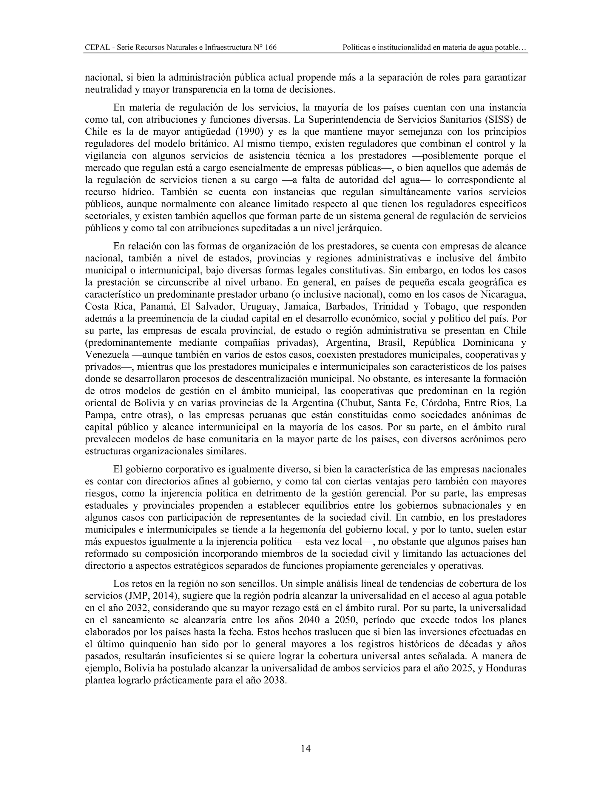 CEPAL - Serie Recursos Naturales e Infraestructura N° 166 Políticas e institucionalidad en materia de agua potable…
14
nacional, si bien la administración pública actual propende más a la separación de roles para garantizar
neutralidad y mayor transparencia en la toma de decisiones.
En materia de regulación de los servicios, la mayoría de los países cuentan con una instancia
como tal, con atribuciones y funciones diversas. La Superintendencia de Servicios Sanitarios (SISS) de
Chile es la de mayor antigüedad (1990) y es la que mantiene mayor semejanza con los principios
reguladores del modelo británico. Al mismo tiempo, existen reguladores que combinan el control y la
vigilancia con algunos servicios de asistencia técnica a los prestadores —posiblemente porque el
mercado que regulan está a cargo esencialmente de empresas públicas—, o bien aquellos que además de
la regulación de servicios tienen a su cargo —a falta de autoridad del agua— lo correspondiente al
recurso hídrico. También se cuenta con instancias que regulan simultáneamente varios servicios
públicos, aunque normalmente con alcance limitado respecto al que tienen los reguladores específicos
sectoriales, y existen también aquellos que forman parte de un sistema general de regulación de servicios
públicos y como tal con atribuciones supeditadas a un nivel jerárquico.
En relación con las formas de organización de los prestadores, se cuenta con empresas de alcance
nacional, también a nivel de estados, provincias y regiones administrativas e inclusive del ámbito
municipal o intermunicipal, bajo diversas formas legales constitutivas. Sin embargo, en todos los casos
la prestación se circunscribe al nivel urbano. En general, en países de pequeña escala geográfica es
característico un predominante prestador urbano (o inclusive nacional), como en los casos de Nicaragua,
Costa Rica, Panamá, El Salvador, Uruguay, Jamaica, Barbados, Trinidad y Tobago, que responden
además a la preeminencia de la ciudad capital en el desarrollo económico, social y político del país. Por
su parte, las empresas de escala provincial, de estado o región administrativa se presentan en Chile
(predominantemente mediante compañías privadas), Argentina, Brasil, República Dominicana y
Venezuela —aunque también en varios de estos casos, coexisten prestadores municipales, cooperativas y
privados—, mientras que los prestadores municipales e intermunicipales son característicos de los países
donde se desarrollaron procesos de descentralización municipal. No obstante, es interesante la formación
de otros modelos de gestión en el ámbito municipal, las cooperativas que predominan en la región
oriental de Bolivia y en varias provincias de la Argentina (Chubut, Santa Fe, Córdoba, Entre Ríos, La
Pampa, entre otras), o las empresas peruanas que están constituidas como sociedades anónimas de
capital público y alcance intermunicipal en la mayoría de los casos. Por su parte, en el ámbito rural
prevalecen modelos de base comunitaria en la mayor parte de los países, con diversos acrónimos pero
estructuras organizacionales similares.
El gobierno corporativo es igualmente diverso, si bien la característica de las empresas nacionales
es contar con directorios afines al gobierno, y como tal con ciertas ventajas pero también con mayores
riesgos, como la injerencia política en detrimento de la gestión gerencial. Por su parte, las empresas
estaduales y provinciales propenden a establecer equilibrios entre los gobiernos subnacionales y en
algunos casos con participación de representantes de la sociedad civil. En cambio, en los prestadores
municipales e intermunicipales se tiende a la hegemonía del gobierno local, y por lo tanto, suelen estar
más expuestos igualmente a la injerencia política —esta vez local—, no obstante que algunos países han
reformado su composición incorporando miembros de la sociedad civil y limitando las actuaciones del
directorio a aspectos estratégicos separados de funciones propiamente gerenciales y operativas.
Los retos en la región no son sencillos. Un simple análisis lineal de tendencias de cobertura de los
servicios (JMP, 2014), sugiere que la región podría alcanzar la universalidad en el acceso al agua potable
en el año 2032, considerando que su mayor rezago está en el ámbito rural. Por su parte, la universalidad
en el saneamiento se alcanzaría entre los años 2040 a 2050, período que excede todos los planes
elaborados por los países hasta la fecha. Estos hechos traslucen que si bien las inversiones efectuadas en
el último quinquenio han sido por lo general mayores a los registros históricos de décadas y años
pasados, resultarán insuficientes si se quiere lograr la cobertura universal antes señalada. A manera de
ejemplo, Bolivia ha postulado alcanzar la universalidad de ambos servicios para el año 2025, y Honduras
plantea lograrlo prácticamente para el año 2038.
 