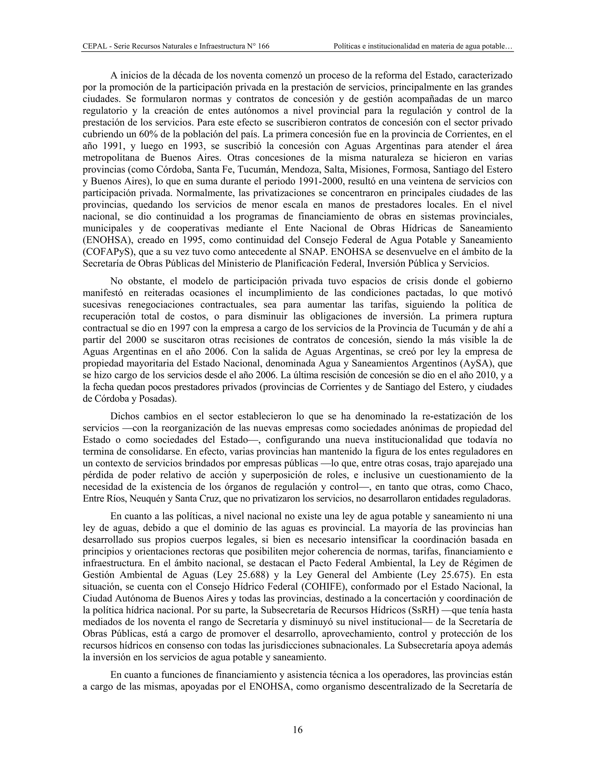 CEPAL - Serie Recursos Naturales e Infraestructura N° 166 Políticas e institucionalidad en materia de agua potable…
16
A inicios de la década de los noventa comenzó un proceso de la reforma del Estado, caracterizado
por la promoción de la participación privada en la prestación de servicios, principalmente en las grandes
ciudades. Se formularon normas y contratos de concesión y de gestión acompañadas de un marco
regulatorio y la creación de entes autónomos a nivel provincial para la regulación y control de la
prestación de los servicios. Para este efecto se suscribieron contratos de concesión con el sector privado
cubriendo un 60% de la población del país. La primera concesión fue en la provincia de Corrientes, en el
año 1991, y luego en 1993, se suscribió la concesión con Aguas Argentinas para atender el área
metropolitana de Buenos Aires. Otras concesiones de la misma naturaleza se hicieron en varias
provincias (como Córdoba, Santa Fe, Tucumán, Mendoza, Salta, Misiones, Formosa, Santiago del Estero
y Buenos Aires), lo que en suma durante el periodo 1991-2000, resultó en una veintena de servicios con
participación privada. Normalmente, las privatizaciones se concentraron en principales ciudades de las
provincias, quedando los servicios de menor escala en manos de prestadores locales. En el nivel
nacional, se dio continuidad a los programas de financiamiento de obras en sistemas provinciales,
municipales y de cooperativas mediante el Ente Nacional de Obras Hídricas de Saneamiento
(ENOHSA), creado en 1995, como continuidad del Consejo Federal de Agua Potable y Saneamiento
(COFAPyS), que a su vez tuvo como antecedente al SNAP. ENOHSA se desenvuelve en el ámbito de la
Secretaría de Obras Públicas del Ministerio de Planificación Federal, Inversión Pública y Servicios.
No obstante, el modelo de participación privada tuvo espacios de crisis donde el gobierno
manifestó en reiteradas ocasiones el incumplimiento de las condiciones pactadas, lo que motivó
sucesivas renegociaciones contractuales, sea para aumentar las tarifas, siguiendo la política de
recuperación total de costos, o para disminuir las obligaciones de inversión. La primera ruptura
contractual se dio en 1997 con la empresa a cargo de los servicios de la Provincia de Tucumán y de ahí a
partir del 2000 se suscitaron otras recisiones de contratos de concesión, siendo la más visible la de
Aguas Argentinas en el año 2006. Con la salida de Aguas Argentinas, se creó por ley la empresa de
propiedad mayoritaria del Estado Nacional, denominada Agua y Saneamientos Argentinos (AySA), que
se hizo cargo de los servicios desde el año 2006. La última rescisión de concesión se dio en el año 2010, y a
la fecha quedan pocos prestadores privados (provincias de Corrientes y de Santiago del Estero, y ciudades
de Córdoba y Posadas).
Dichos cambios en el sector establecieron lo que se ha denominado la re-estatización de los
servicios —con la reorganización de las nuevas empresas como sociedades anónimas de propiedad del
Estado o como sociedades del Estado—, configurando una nueva institucionalidad que todavía no
termina de consolidarse. En efecto, varias provincias han mantenido la figura de los entes reguladores en
un contexto de servicios brindados por empresas públicas —lo que, entre otras cosas, trajo aparejado una
pérdida de poder relativo de acción y superposición de roles, e inclusive un cuestionamiento de la
necesidad de la existencia de los órganos de regulación y control—, en tanto que otras, como Chaco,
Entre Ríos, Neuquén y Santa Cruz, que no privatizaron los servicios, no desarrollaron entidades reguladoras.
En cuanto a las políticas, a nivel nacional no existe una ley de agua potable y saneamiento ni una
ley de aguas, debido a que el dominio de las aguas es provincial. La mayoría de las provincias han
desarrollado sus propios cuerpos legales, si bien es necesario intensificar la coordinación basada en
principios y orientaciones rectoras que posibiliten mejor coherencia de normas, tarifas, financiamiento e
infraestructura. En el ámbito nacional, se destacan el Pacto Federal Ambiental, la Ley de Régimen de
Gestión Ambiental de Aguas (Ley 25.688) y la Ley General del Ambiente (Ley 25.675). En esta
situación, se cuenta con el Consejo Hídrico Federal (COHIFE), conformado por el Estado Nacional, la
Ciudad Autónoma de Buenos Aires y todas las provincias, destinado a la concertación y coordinación de
la política hídrica nacional. Por su parte, la Subsecretaría de Recursos Hídricos (SsRH) —que tenía hasta
mediados de los noventa el rango de Secretaría y disminuyó su nivel institucional— de la Secretaría de
Obras Públicas, está a cargo de promover el desarrollo, aprovechamiento, control y protección de los
recursos hídricos en consenso con todas las jurisdicciones subnacionales. La Subsecretaría apoya además
la inversión en los servicios de agua potable y saneamiento.
En cuanto a funciones de financiamiento y asistencia técnica a los operadores, las provincias están
a cargo de las mismas, apoyadas por el ENOHSA, como organismo descentralizado de la Secretaría de
 