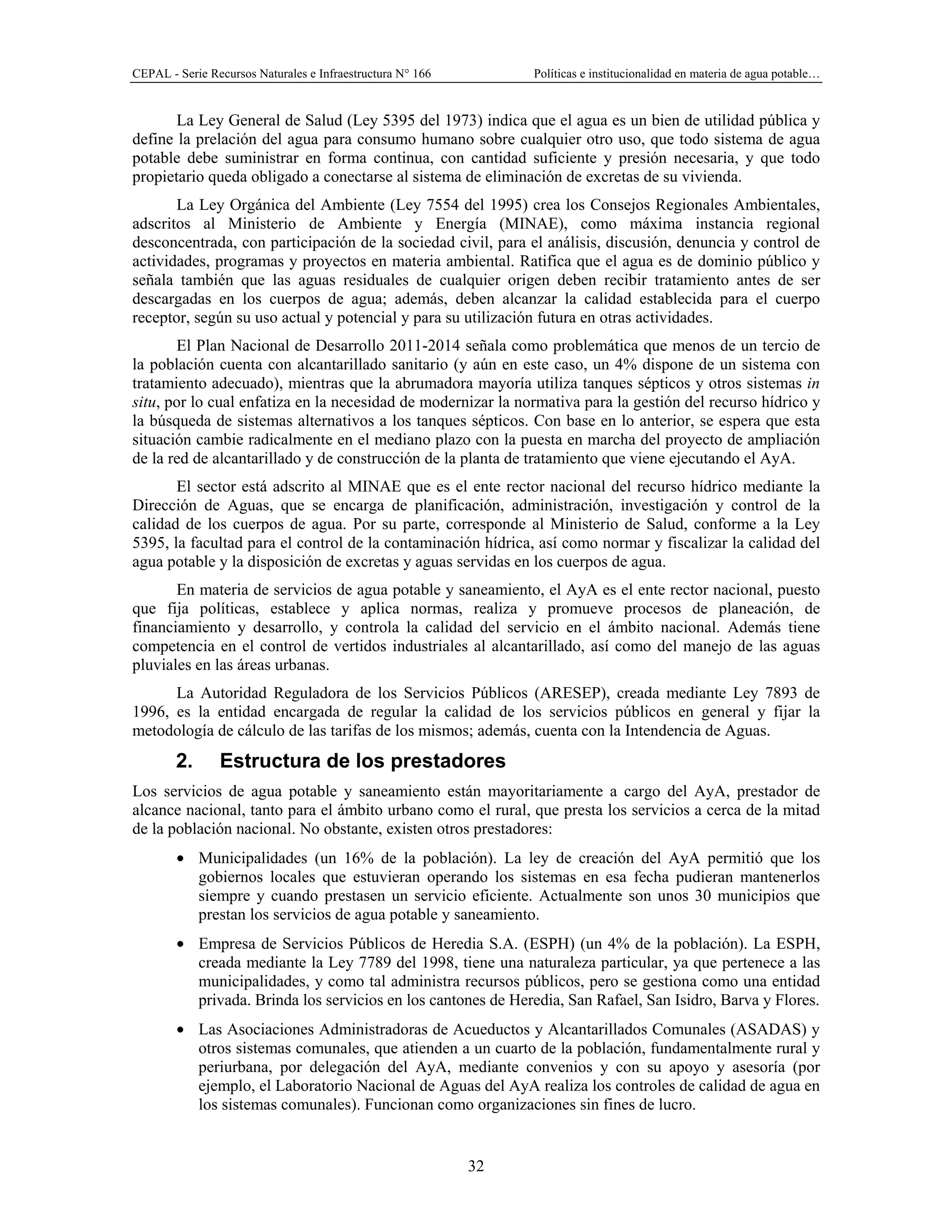 CEPAL - Serie Recursos Naturales e Infraestructura N° 166 Políticas e institucionalidad en materia de agua potable…
32
La Ley General de Salud (Ley 5395 del 1973) indica que el agua es un bien de utilidad pública y
define la prelación del agua para consumo humano sobre cualquier otro uso, que todo sistema de agua
potable debe suministrar en forma continua, con cantidad suficiente y presión necesaria, y que todo
propietario queda obligado a conectarse al sistema de eliminación de excretas de su vivienda.
La Ley Orgánica del Ambiente (Ley 7554 del 1995) crea los Consejos Regionales Ambientales,
adscritos al Ministerio de Ambiente y Energía (MINAE), como máxima instancia regional
desconcentrada, con participación de la sociedad civil, para el análisis, discusión, denuncia y control de
actividades, programas y proyectos en materia ambiental. Ratifica que el agua es de dominio público y
señala también que las aguas residuales de cualquier origen deben recibir tratamiento antes de ser
descargadas en los cuerpos de agua; además, deben alcanzar la calidad establecida para el cuerpo
receptor, según su uso actual y potencial y para su utilización futura en otras actividades.
El Plan Nacional de Desarrollo 2011-2014 señala como problemática que menos de un tercio de
la población cuenta con alcantarillado sanitario (y aún en este caso, un 4% dispone de un sistema con
tratamiento adecuado), mientras que la abrumadora mayoría utiliza tanques sépticos y otros sistemas in
situ, por lo cual enfatiza en la necesidad de modernizar la normativa para la gestión del recurso hídrico y
la búsqueda de sistemas alternativos a los tanques sépticos. Con base en lo anterior, se espera que esta
situación cambie radicalmente en el mediano plazo con la puesta en marcha del proyecto de ampliación
de la red de alcantarillado y de construcción de la planta de tratamiento que viene ejecutando el AyA.
El sector está adscrito al MINAE que es el ente rector nacional del recurso hídrico mediante la
Dirección de Aguas, que se encarga de planificación, administración, investigación y control de la
calidad de los cuerpos de agua. Por su parte, corresponde al Ministerio de Salud, conforme a la Ley
5395, la facultad para el control de la contaminación hídrica, así como normar y fiscalizar la calidad del
agua potable y la disposición de excretas y aguas servidas en los cuerpos de agua.
En materia de servicios de agua potable y saneamiento, el AyA es el ente rector nacional, puesto
que fija políticas, establece y aplica normas, realiza y promueve procesos de planeación, de
financiamiento y desarrollo, y controla la calidad del servicio en el ámbito nacional. Además tiene
competencia en el control de vertidos industriales al alcantarillado, así como del manejo de las aguas
pluviales en las áreas urbanas.
La Autoridad Reguladora de los Servicios Públicos (ARESEP), creada mediante Ley 7893 de
1996, es la entidad encargada de regular la calidad de los servicios públicos en general y fijar la
metodología de cálculo de las tarifas de los mismos; además, cuenta con la Intendencia de Aguas.
2. Estructura de los prestadores
Los servicios de agua potable y saneamiento están mayoritariamente a cargo del AyA, prestador de
alcance nacional, tanto para el ámbito urbano como el rural, que presta los servicios a cerca de la mitad
de la población nacional. No obstante, existen otros prestadores:
• Municipalidades (un 16% de la población). La ley de creación del AyA permitió que los
gobiernos locales que estuvieran operando los sistemas en esa fecha pudieran mantenerlos
siempre y cuando prestasen un servicio eficiente. Actualmente son unos 30 municipios que
prestan los servicios de agua potable y saneamiento.
• Empresa de Servicios Públicos de Heredia S.A. (ESPH) (un 4% de la población). La ESPH,
creada mediante la Ley 7789 del 1998, tiene una naturaleza particular, ya que pertenece a las
municipalidades, y como tal administra recursos públicos, pero se gestiona como una entidad
privada. Brinda los servicios en los cantones de Heredia, San Rafael, San Isidro, Barva y Flores.
• Las Asociaciones Administradoras de Acueductos y Alcantarillados Comunales (ASADAS) y
otros sistemas comunales, que atienden a un cuarto de la población, fundamentalmente rural y
periurbana, por delegación del AyA, mediante convenios y con su apoyo y asesoría (por
ejemplo, el Laboratorio Nacional de Aguas del AyA realiza los controles de calidad de agua en
los sistemas comunales). Funcionan como organizaciones sin fines de lucro.
 