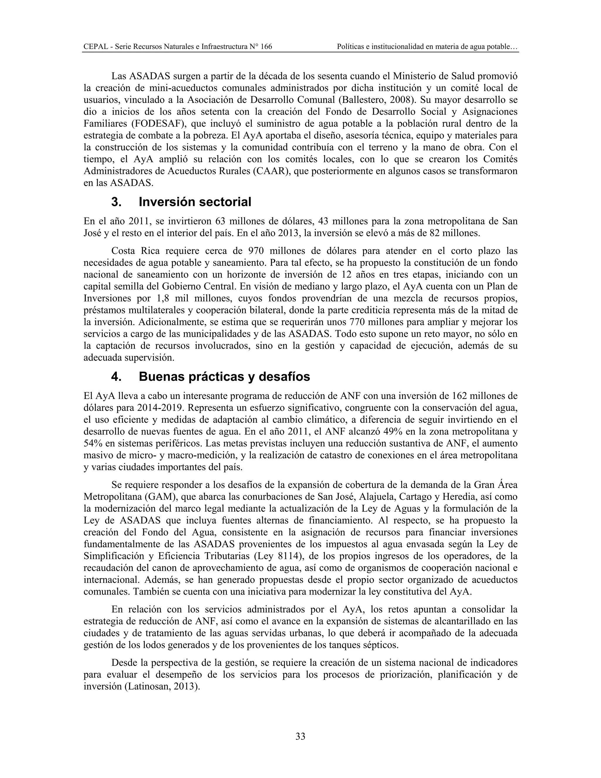 CEPAL - Serie Recursos Naturales e Infraestructura N° 166 Políticas e institucionalidad en materia de agua potable…
33
Las ASADAS surgen a partir de la década de los sesenta cuando el Ministerio de Salud promovió
la creación de mini-acueductos comunales administrados por dicha institución y un comité local de
usuarios, vinculado a la Asociación de Desarrollo Comunal (Ballestero, 2008). Su mayor desarrollo se
dio a inicios de los años setenta con la creación del Fondo de Desarrollo Social y Asignaciones
Familiares (FODESAF), que incluyó el suministro de agua potable a la población rural dentro de la
estrategia de combate a la pobreza. El AyA aportaba el diseño, asesoría técnica, equipo y materiales para
la construcción de los sistemas y la comunidad contribuía con el terreno y la mano de obra. Con el
tiempo, el AyA amplió su relación con los comités locales, con lo que se crearon los Comités
Administradores de Acueductos Rurales (CAAR), que posteriormente en algunos casos se transformaron
en las ASADAS.
3. Inversión sectorial
En el año 2011, se invirtieron 63 millones de dólares, 43 millones para la zona metropolitana de San
José y el resto en el interior del país. En el año 2013, la inversión se elevó a más de 82 millones.
Costa Rica requiere cerca de 970 millones de dólares para atender en el corto plazo las
necesidades de agua potable y saneamiento. Para tal efecto, se ha propuesto la constitución de un fondo
nacional de saneamiento con un horizonte de inversión de 12 años en tres etapas, iniciando con un
capital semilla del Gobierno Central. En visión de mediano y largo plazo, el AyA cuenta con un Plan de
Inversiones por 1,8 mil millones, cuyos fondos provendrían de una mezcla de recursos propios,
préstamos multilaterales y cooperación bilateral, donde la parte crediticia representa más de la mitad de
la inversión. Adicionalmente, se estima que se requerirán unos 770 millones para ampliar y mejorar los
servicios a cargo de las municipalidades y de las ASADAS. Todo esto supone un reto mayor, no sólo en
la captación de recursos involucrados, sino en la gestión y capacidad de ejecución, además de su
adecuada supervisión.
4. Buenas prácticas y desafíos
El AyA lleva a cabo un interesante programa de reducción de ANF con una inversión de 162 millones de
dólares para 2014-2019. Representa un esfuerzo significativo, congruente con la conservación del agua,
el uso eficiente y medidas de adaptación al cambio climático, a diferencia de seguir invirtiendo en el
desarrollo de nuevas fuentes de agua. En el año 2011, el ANF alcanzó 49% en la zona metropolitana y
54% en sistemas periféricos. Las metas previstas incluyen una reducción sustantiva de ANF, el aumento
masivo de micro- y macro-medición, y la realización de catastro de conexiones en el área metropolitana
y varias ciudades importantes del país.
Se requiere responder a los desafíos de la expansión de cobertura de la demanda de la Gran Área
Metropolitana (GAM), que abarca las conurbaciones de San José, Alajuela, Cartago y Heredia, así como
la modernización del marco legal mediante la actualización de la Ley de Aguas y la formulación de la
Ley de ASADAS que incluya fuentes alternas de financiamiento. Al respecto, se ha propuesto la
creación del Fondo del Agua, consistente en la asignación de recursos para financiar inversiones
fundamentalmente de las ASADAS provenientes de los impuestos al agua envasada según la Ley de
Simplificación y Eficiencia Tributarias (Ley 8114), de los propios ingresos de los operadores, de la
recaudación del canon de aprovechamiento de agua, así como de organismos de cooperación nacional e
internacional. Además, se han generado propuestas desde el propio sector organizado de acueductos
comunales. También se cuenta con una iniciativa para modernizar la ley constitutiva del AyA.
En relación con los servicios administrados por el AyA, los retos apuntan a consolidar la
estrategia de reducción de ANF, así como el avance en la expansión de sistemas de alcantarillado en las
ciudades y de tratamiento de las aguas servidas urbanas, lo que deberá ir acompañado de la adecuada
gestión de los lodos generados y de los provenientes de los tanques sépticos.
Desde la perspectiva de la gestión, se requiere la creación de un sistema nacional de indicadores
para evaluar el desempeño de los servicios para los procesos de priorización, planificación y de
inversión (Latinosan, 2013).
 