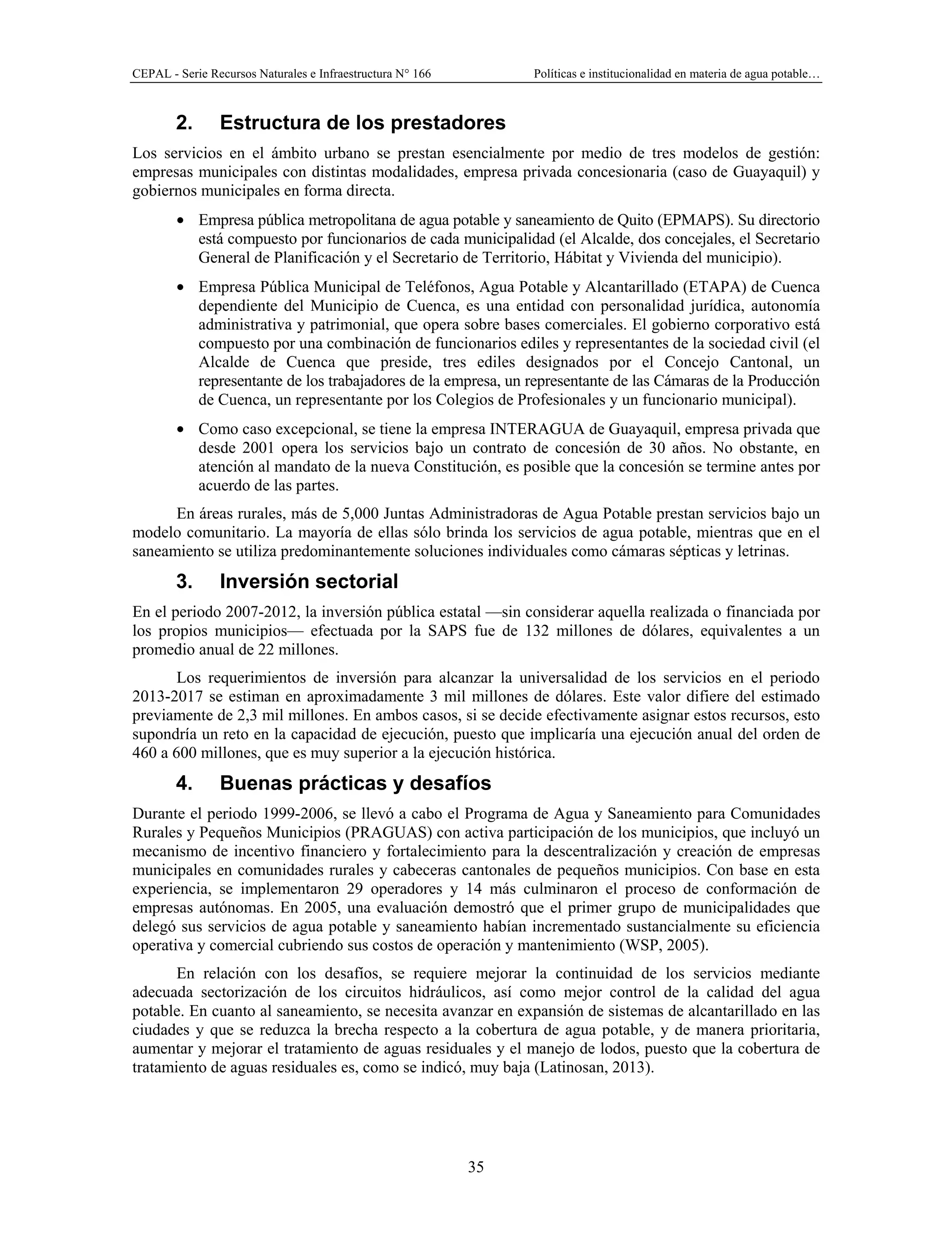 CEPAL - Serie Recursos Naturales e Infraestructura N° 166 Políticas e institucionalidad en materia de agua potable…
35
2. Estructura de los prestadores
Los servicios en el ámbito urbano se prestan esencialmente por medio de tres modelos de gestión:
empresas municipales con distintas modalidades, empresa privada concesionaria (caso de Guayaquil) y
gobiernos municipales en forma directa.
• Empresa pública metropolitana de agua potable y saneamiento de Quito (EPMAPS). Su directorio
está compuesto por funcionarios de cada municipalidad (el Alcalde, dos concejales, el Secretario
General de Planificación y el Secretario de Territorio, Hábitat y Vivienda del municipio).
• Empresa Pública Municipal de Teléfonos, Agua Potable y Alcantarillado (ETAPA) de Cuenca
dependiente del Municipio de Cuenca, es una entidad con personalidad jurídica, autonomía
administrativa y patrimonial, que opera sobre bases comerciales. El gobierno corporativo está
compuesto por una combinación de funcionarios ediles y representantes de la sociedad civil (el
Alcalde de Cuenca que preside, tres ediles designados por el Concejo Cantonal, un
representante de los trabajadores de la empresa, un representante de las Cámaras de la Producción
de Cuenca, un representante por los Colegios de Profesionales y un funcionario municipal).
• Como caso excepcional, se tiene la empresa INTERAGUA de Guayaquil, empresa privada que
desde 2001 opera los servicios bajo un contrato de concesión de 30 años. No obstante, en
atención al mandato de la nueva Constitución, es posible que la concesión se termine antes por
acuerdo de las partes.
En áreas rurales, más de 5,000 Juntas Administradoras de Agua Potable prestan servicios bajo un
modelo comunitario. La mayoría de ellas sólo brinda los servicios de agua potable, mientras que en el
saneamiento se utiliza predominantemente soluciones individuales como cámaras sépticas y letrinas.
3. Inversión sectorial
En el periodo 2007-2012, la inversión pública estatal —sin considerar aquella realizada o financiada por
los propios municipios— efectuada por la SAPS fue de 132 millones de dólares, equivalentes a un
promedio anual de 22 millones.
Los requerimientos de inversión para alcanzar la universalidad de los servicios en el periodo
2013-2017 se estiman en aproximadamente 3 mil millones de dólares. Este valor difiere del estimado
previamente de 2,3 mil millones. En ambos casos, si se decide efectivamente asignar estos recursos, esto
supondría un reto en la capacidad de ejecución, puesto que implicaría una ejecución anual del orden de
460 a 600 millones, que es muy superior a la ejecución histórica.
4. Buenas prácticas y desafíos
Durante el periodo 1999-2006, se llevó a cabo el Programa de Agua y Saneamiento para Comunidades
Rurales y Pequeños Municipios (PRAGUAS) con activa participación de los municipios, que incluyó un
mecanismo de incentivo financiero y fortalecimiento para la descentralización y creación de empresas
municipales en comunidades rurales y cabeceras cantonales de pequeños municipios. Con base en esta
experiencia, se implementaron 29 operadores y 14 más culminaron el proceso de conformación de
empresas autónomas. En 2005, una evaluación demostró que el primer grupo de municipalidades que
delegó sus servicios de agua potable y saneamiento habían incrementado sustancialmente su eficiencia
operativa y comercial cubriendo sus costos de operación y mantenimiento (WSP, 2005).
En relación con los desafíos, se requiere mejorar la continuidad de los servicios mediante
adecuada sectorización de los circuitos hidráulicos, así como mejor control de la calidad del agua
potable. En cuanto al saneamiento, se necesita avanzar en expansión de sistemas de alcantarillado en las
ciudades y que se reduzca la brecha respecto a la cobertura de agua potable, y de manera prioritaria,
aumentar y mejorar el tratamiento de aguas residuales y el manejo de lodos, puesto que la cobertura de
tratamiento de aguas residuales es, como se indicó, muy baja (Latinosan, 2013).
 