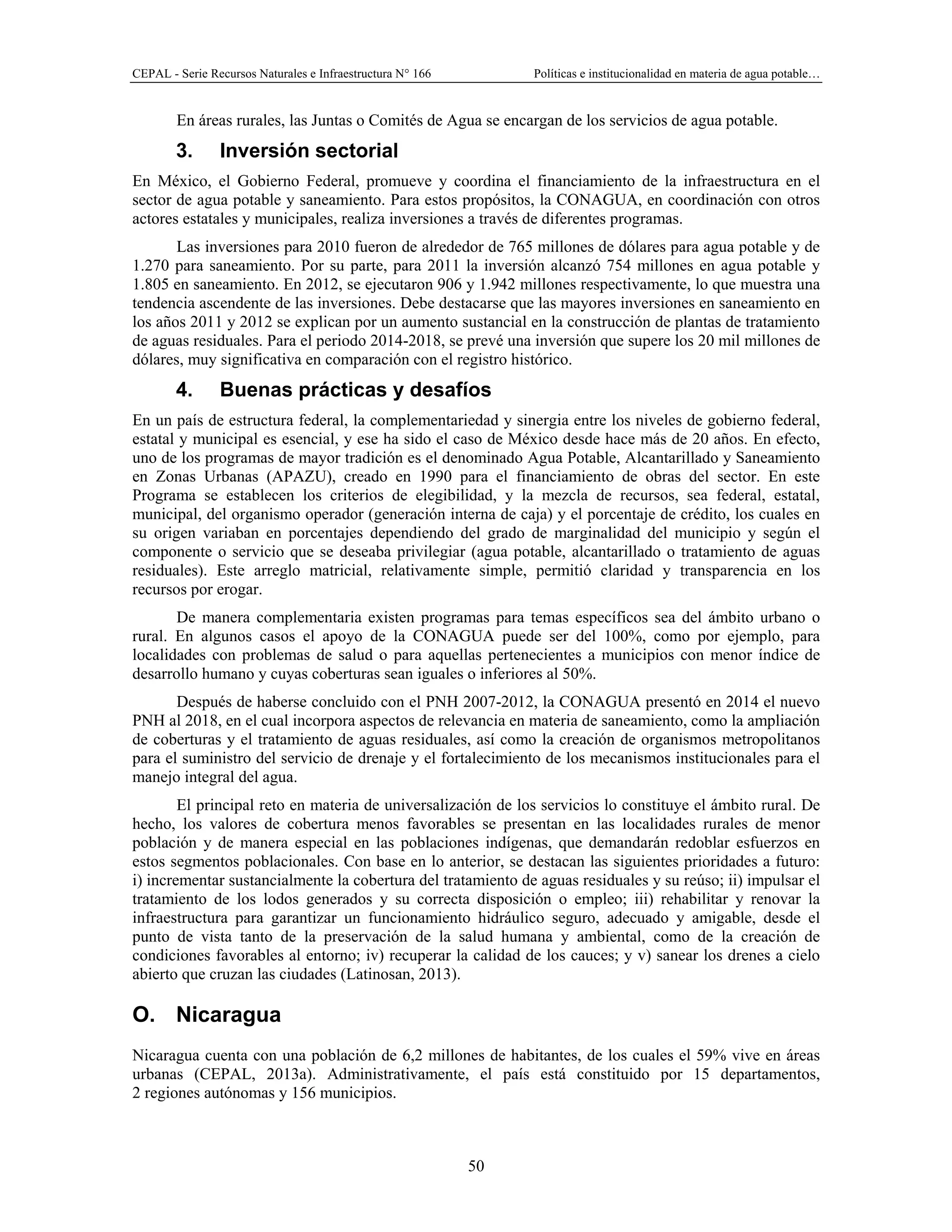 CEPAL - Serie Recursos Naturales e Infraestructura N° 166 Políticas e institucionalidad en materia de agua potable…
50
En áreas rurales, las Juntas o Comités de Agua se encargan de los servicios de agua potable.
3. Inversión sectorial
En México, el Gobierno Federal, promueve y coordina el financiamiento de la infraestructura en el
sector de agua potable y saneamiento. Para estos propósitos, la CONAGUA, en coordinación con otros
actores estatales y municipales, realiza inversiones a través de diferentes programas.
Las inversiones para 2010 fueron de alrededor de 765 millones de dólares para agua potable y de
1.270 para saneamiento. Por su parte, para 2011 la inversión alcanzó 754 millones en agua potable y
1.805 en saneamiento. En 2012, se ejecutaron 906 y 1.942 millones respectivamente, lo que muestra una
tendencia ascendente de las inversiones. Debe destacarse que las mayores inversiones en saneamiento en
los años 2011 y 2012 se explican por un aumento sustancial en la construcción de plantas de tratamiento
de aguas residuales. Para el periodo 2014-2018, se prevé una inversión que supere los 20 mil millones de
dólares, muy significativa en comparación con el registro histórico.
4. Buenas prácticas y desafíos
En un país de estructura federal, la complementariedad y sinergia entre los niveles de gobierno federal,
estatal y municipal es esencial, y ese ha sido el caso de México desde hace más de 20 años. En efecto,
uno de los programas de mayor tradición es el denominado Agua Potable, Alcantarillado y Saneamiento
en Zonas Urbanas (APAZU), creado en 1990 para el financiamiento de obras del sector. En este
Programa se establecen los criterios de elegibilidad, y la mezcla de recursos, sea federal, estatal,
municipal, del organismo operador (generación interna de caja) y el porcentaje de crédito, los cuales en
su origen variaban en porcentajes dependiendo del grado de marginalidad del municipio y según el
componente o servicio que se deseaba privilegiar (agua potable, alcantarillado o tratamiento de aguas
residuales). Este arreglo matricial, relativamente simple, permitió claridad y transparencia en los
recursos por erogar.
De manera complementaria existen programas para temas específicos sea del ámbito urbano o
rural. En algunos casos el apoyo de la CONAGUA puede ser del 100%, como por ejemplo, para
localidades con problemas de salud o para aquellas pertenecientes a municipios con menor índice de
desarrollo humano y cuyas coberturas sean iguales o inferiores al 50%.
Después de haberse concluido con el PNH 2007-2012, la CONAGUA presentó en 2014 el nuevo
PNH al 2018, en el cual incorpora aspectos de relevancia en materia de saneamiento, como la ampliación
de coberturas y el tratamiento de aguas residuales, así como la creación de organismos metropolitanos
para el suministro del servicio de drenaje y el fortalecimiento de los mecanismos institucionales para el
manejo integral del agua.
El principal reto en materia de universalización de los servicios lo constituye el ámbito rural. De
hecho, los valores de cobertura menos favorables se presentan en las localidades rurales de menor
población y de manera especial en las poblaciones indígenas, que demandarán redoblar esfuerzos en
estos segmentos poblacionales. Con base en lo anterior, se destacan las siguientes prioridades a futuro:
i) incrementar sustancialmente la cobertura del tratamiento de aguas residuales y su reúso; ii) impulsar el
tratamiento de los lodos generados y su correcta disposición o empleo; iii) rehabilitar y renovar la
infraestructura para garantizar un funcionamiento hidráulico seguro, adecuado y amigable, desde el
punto de vista tanto de la preservación de la salud humana y ambiental, como de la creación de
condiciones favorables al entorno; iv) recuperar la calidad de los cauces; y v) sanear los drenes a cielo
abierto que cruzan las ciudades (Latinosan, 2013).
O. Nicaragua
Nicaragua cuenta con una población de 6,2 millones de habitantes, de los cuales el 59% vive en áreas
urbanas (CEPAL, 2013a). Administrativamente, el país está constituido por 15 departamentos,
2 regiones autónomas y 156 municipios.
 