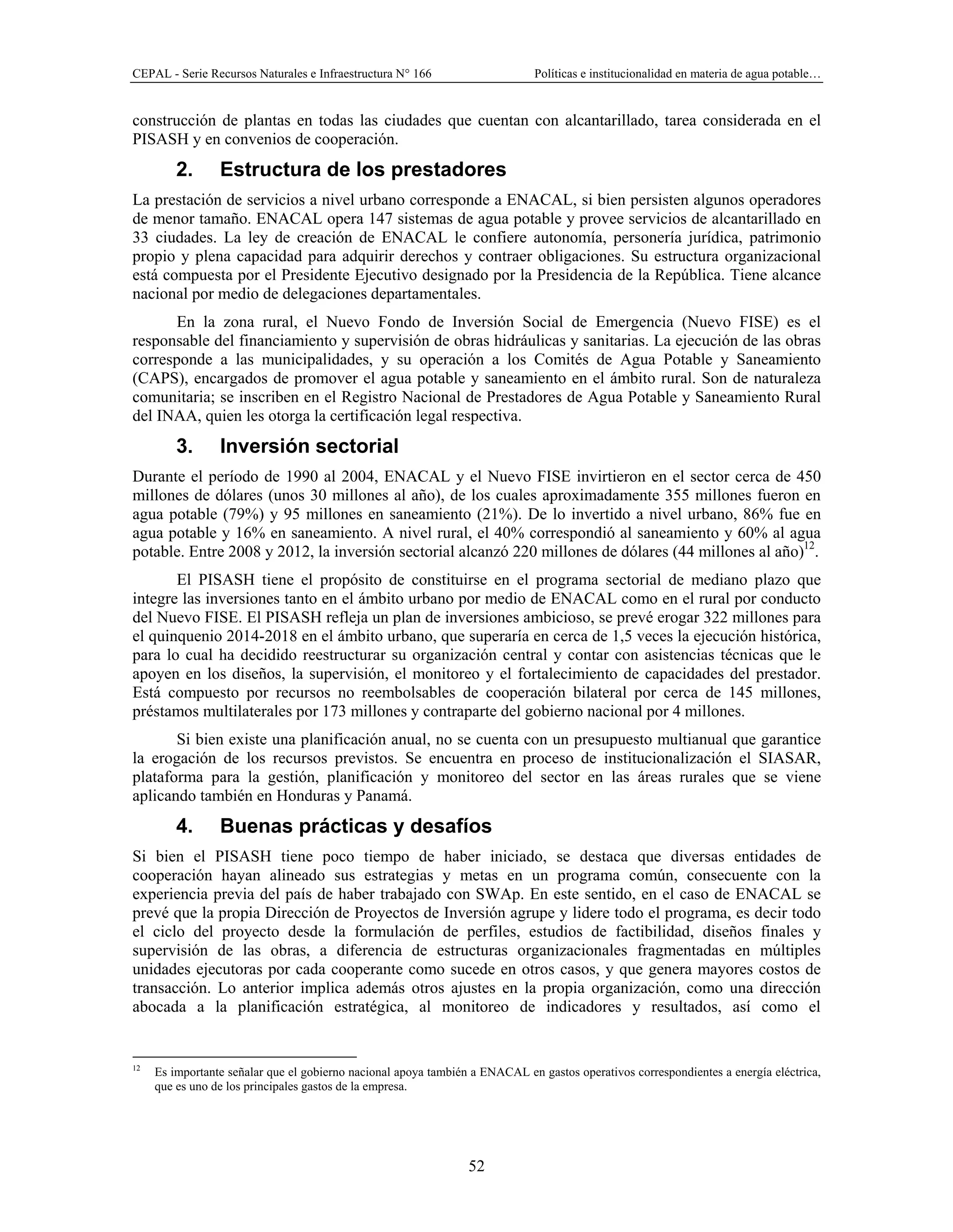 CEPAL - Serie Recursos Naturales e Infraestructura N° 166 Políticas e institucionalidad en materia de agua potable…
52
construcción de plantas en todas las ciudades que cuentan con alcantarillado, tarea considerada en el
PISASH y en convenios de cooperación.
2. Estructura de los prestadores
La prestación de servicios a nivel urbano corresponde a ENACAL, si bien persisten algunos operadores
de menor tamaño. ENACAL opera 147 sistemas de agua potable y provee servicios de alcantarillado en
33 ciudades. La ley de creación de ENACAL le confiere autonomía, personería jurídica, patrimonio
propio y plena capacidad para adquirir derechos y contraer obligaciones. Su estructura organizacional
está compuesta por el Presidente Ejecutivo designado por la Presidencia de la República. Tiene alcance
nacional por medio de delegaciones departamentales.
En la zona rural, el Nuevo Fondo de Inversión Social de Emergencia (Nuevo FISE) es el
responsable del financiamiento y supervisión de obras hidráulicas y sanitarias. La ejecución de las obras
corresponde a las municipalidades, y su operación a los Comités de Agua Potable y Saneamiento
(CAPS), encargados de promover el agua potable y saneamiento en el ámbito rural. Son de naturaleza
comunitaria; se inscriben en el Registro Nacional de Prestadores de Agua Potable y Saneamiento Rural
del INAA, quien les otorga la certificación legal respectiva.
3. Inversión sectorial
Durante el período de 1990 al 2004, ENACAL y el Nuevo FISE invirtieron en el sector cerca de 450
millones de dólares (unos 30 millones al año), de los cuales aproximadamente 355 millones fueron en
agua potable (79%) y 95 millones en saneamiento (21%). De lo invertido a nivel urbano, 86% fue en
agua potable y 16% en saneamiento. A nivel rural, el 40% correspondió al saneamiento y 60% al agua
potable. Entre 2008 y 2012, la inversión sectorial alcanzó 220 millones de dólares (44 millones al año)12
.
El PISASH tiene el propósito de constituirse en el programa sectorial de mediano plazo que
integre las inversiones tanto en el ámbito urbano por medio de ENACAL como en el rural por conducto
del Nuevo FISE. El PISASH refleja un plan de inversiones ambicioso, se prevé erogar 322 millones para
el quinquenio 2014-2018 en el ámbito urbano, que superaría en cerca de 1,5 veces la ejecución histórica,
para lo cual ha decidido reestructurar su organización central y contar con asistencias técnicas que le
apoyen en los diseños, la supervisión, el monitoreo y el fortalecimiento de capacidades del prestador.
Está compuesto por recursos no reembolsables de cooperación bilateral por cerca de 145 millones,
préstamos multilaterales por 173 millones y contraparte del gobierno nacional por 4 millones.
Si bien existe una planificación anual, no se cuenta con un presupuesto multianual que garantice
la erogación de los recursos previstos. Se encuentra en proceso de institucionalización el SIASAR,
plataforma para la gestión, planificación y monitoreo del sector en las áreas rurales que se viene
aplicando también en Honduras y Panamá.
4. Buenas prácticas y desafíos
Si bien el PISASH tiene poco tiempo de haber iniciado, se destaca que diversas entidades de
cooperación hayan alineado sus estrategias y metas en un programa común, consecuente con la
experiencia previa del país de haber trabajado con SWAp. En este sentido, en el caso de ENACAL se
prevé que la propia Dirección de Proyectos de Inversión agrupe y lidere todo el programa, es decir todo
el ciclo del proyecto desde la formulación de perfiles, estudios de factibilidad, diseños finales y
supervisión de las obras, a diferencia de estructuras organizacionales fragmentadas en múltiples
unidades ejecutoras por cada cooperante como sucede en otros casos, y que genera mayores costos de
transacción. Lo anterior implica además otros ajustes en la propia organización, como una dirección
abocada a la planificación estratégica, al monitoreo de indicadores y resultados, así como el
12
Es importante señalar que el gobierno nacional apoya también a ENACAL en gastos operativos correspondientes a energía eléctrica,
que es uno de los principales gastos de la empresa.
 