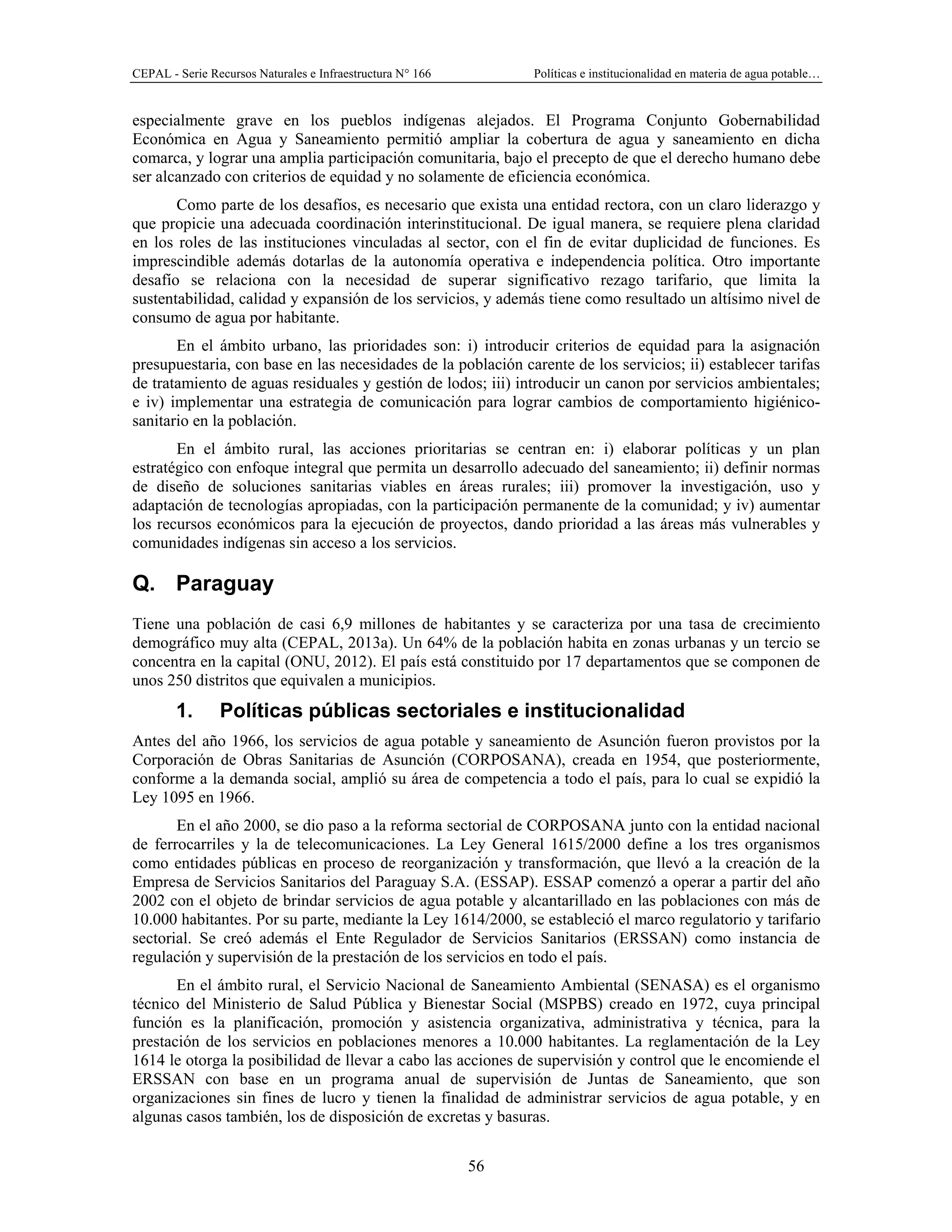 CEPAL - Serie Recursos Naturales e Infraestructura N° 166 Políticas e institucionalidad en materia de agua potable…
56
especialmente grave en los pueblos indígenas alejados. El Programa Conjunto Gobernabilidad
Económica en Agua y Saneamiento permitió ampliar la cobertura de agua y saneamiento en dicha
comarca, y lograr una amplia participación comunitaria, bajo el precepto de que el derecho humano debe
ser alcanzado con criterios de equidad y no solamente de eficiencia económica.
Como parte de los desafíos, es necesario que exista una entidad rectora, con un claro liderazgo y
que propicie una adecuada coordinación interinstitucional. De igual manera, se requiere plena claridad
en los roles de las instituciones vinculadas al sector, con el fin de evitar duplicidad de funciones. Es
imprescindible además dotarlas de la autonomía operativa e independencia política. Otro importante
desafío se relaciona con la necesidad de superar significativo rezago tarifario, que limita la
sustentabilidad, calidad y expansión de los servicios, y además tiene como resultado un altísimo nivel de
consumo de agua por habitante.
En el ámbito urbano, las prioridades son: i) introducir criterios de equidad para la asignación
presupuestaria, con base en las necesidades de la población carente de los servicios; ii) establecer tarifas
de tratamiento de aguas residuales y gestión de lodos; iii) introducir un canon por servicios ambientales;
e iv) implementar una estrategia de comunicación para lograr cambios de comportamiento higiénico-
sanitario en la población.
En el ámbito rural, las acciones prioritarias se centran en: i) elaborar políticas y un plan
estratégico con enfoque integral que permita un desarrollo adecuado del saneamiento; ii) definir normas
de diseño de soluciones sanitarias viables en áreas rurales; iii) promover la investigación, uso y
adaptación de tecnologías apropiadas, con la participación permanente de la comunidad; y iv) aumentar
los recursos económicos para la ejecución de proyectos, dando prioridad a las áreas más vulnerables y
comunidades indígenas sin acceso a los servicios.
Q. Paraguay
Tiene una población de casi 6,9 millones de habitantes y se caracteriza por una tasa de crecimiento
demográfico muy alta (CEPAL, 2013a). Un 64% de la población habita en zonas urbanas y un tercio se
concentra en la capital (ONU, 2012). El país está constituido por 17 departamentos que se componen de
unos 250 distritos que equivalen a municipios.
1. Políticas públicas sectoriales e institucionalidad
Antes del año 1966, los servicios de agua potable y saneamiento de Asunción fueron provistos por la
Corporación de Obras Sanitarias de Asunción (CORPOSANA), creada en 1954, que posteriormente,
conforme a la demanda social, amplió su área de competencia a todo el país, para lo cual se expidió la
Ley 1095 en 1966.
En el año 2000, se dio paso a la reforma sectorial de CORPOSANA junto con la entidad nacional
de ferrocarriles y la de telecomunicaciones. La Ley General 1615/2000 define a los tres organismos
como entidades públicas en proceso de reorganización y transformación, que llevó a la creación de la
Empresa de Servicios Sanitarios del Paraguay S.A. (ESSAP). ESSAP comenzó a operar a partir del año
2002 con el objeto de brindar servicios de agua potable y alcantarillado en las poblaciones con más de
10.000 habitantes. Por su parte, mediante la Ley 1614/2000, se estableció el marco regulatorio y tarifario
sectorial. Se creó además el Ente Regulador de Servicios Sanitarios (ERSSAN) como instancia de
regulación y supervisión de la prestación de los servicios en todo el país.
En el ámbito rural, el Servicio Nacional de Saneamiento Ambiental (SENASA) es el organismo
técnico del Ministerio de Salud Pública y Bienestar Social (MSPBS) creado en 1972, cuya principal
función es la planificación, promoción y asistencia organizativa, administrativa y técnica, para la
prestación de los servicios en poblaciones menores a 10.000 habitantes. La reglamentación de la Ley
1614 le otorga la posibilidad de llevar a cabo las acciones de supervisión y control que le encomiende el
ERSSAN con base en un programa anual de supervisión de Juntas de Saneamiento, que son
organizaciones sin fines de lucro y tienen la finalidad de administrar servicios de agua potable, y en
algunas casos también, los de disposición de excretas y basuras.
 