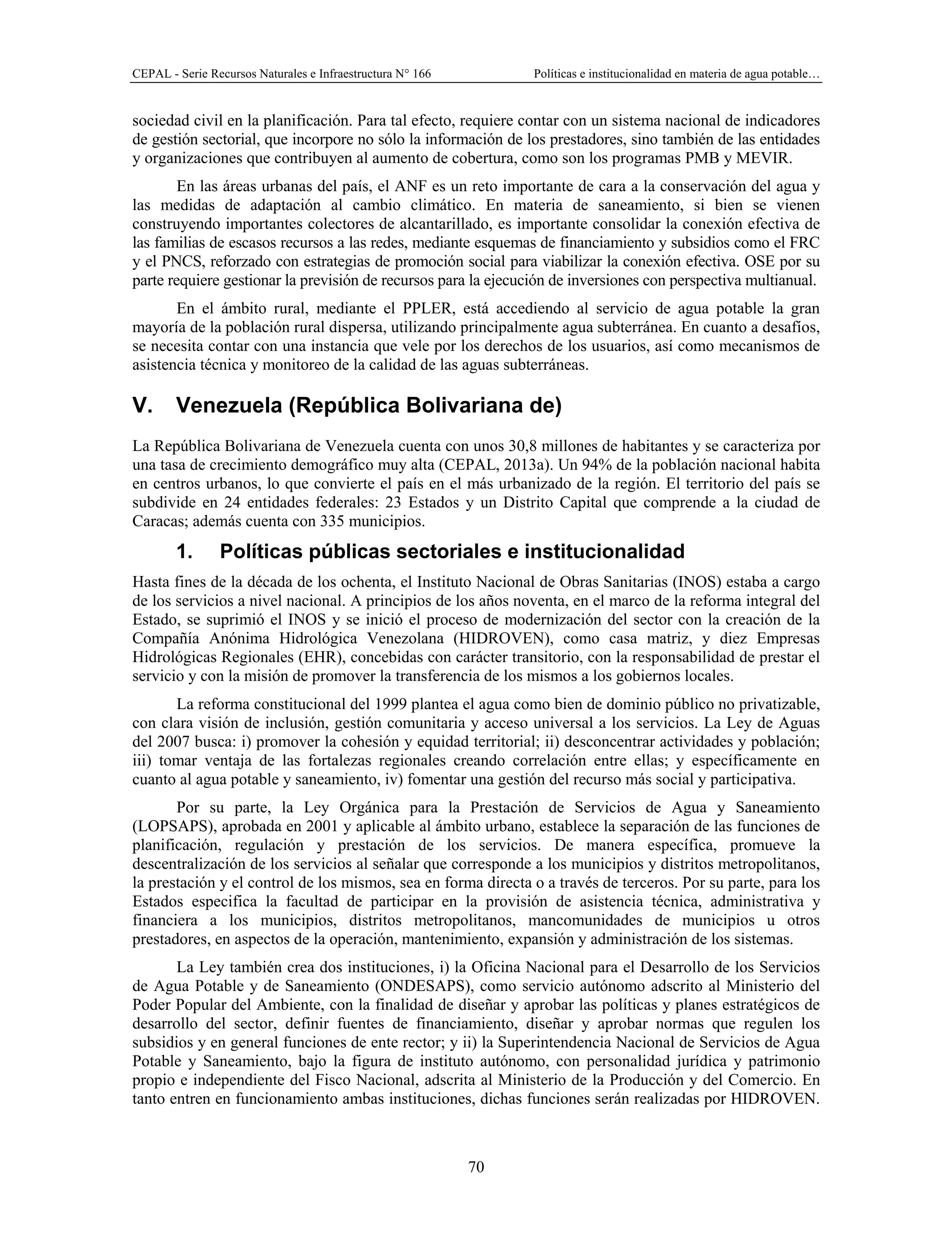 CEPAL - Serie Recursos Naturales e Infraestructura N° 166 Políticas e institucionalidad en materia de agua potable…
70
sociedad civil en la planificación. Para tal efecto, requiere contar con un sistema nacional de indicadores
de gestión sectorial, que incorpore no sólo la información de los prestadores, sino también de las entidades
y organizaciones que contribuyen al aumento de cobertura, como son los programas PMB y MEVIR.
En las áreas urbanas del país, el ANF es un reto importante de cara a la conservación del agua y
las medidas de adaptación al cambio climático. En materia de saneamiento, si bien se vienen
construyendo importantes colectores de alcantarillado, es importante consolidar la conexión efectiva de
las familias de escasos recursos a las redes, mediante esquemas de financiamiento y subsidios como el FRC
y el PNCS, reforzado con estrategias de promoción social para viabilizar la conexión efectiva. OSE por su
parte requiere gestionar la previsión de recursos para la ejecución de inversiones con perspectiva multianual.
En el ámbito rural, mediante el PPLER, está accediendo al servicio de agua potable la gran
mayoría de la población rural dispersa, utilizando principalmente agua subterránea. En cuanto a desafíos,
se necesita contar con una instancia que vele por los derechos de los usuarios, así como mecanismos de
asistencia técnica y monitoreo de la calidad de las aguas subterráneas.
V. Venezuela (República Bolivariana de)
La República Bolivariana de Venezuela cuenta con unos 30,8 millones de habitantes y se caracteriza por
una tasa de crecimiento demográfico muy alta (CEPAL, 2013a). Un 94% de la población nacional habita
en centros urbanos, lo que convierte el país en el más urbanizado de la región. El territorio del país se
subdivide en 24 entidades federales: 23 Estados y un Distrito Capital que comprende a la ciudad de
Caracas; además cuenta con 335 municipios.
1. Políticas públicas sectoriales e institucionalidad
Hasta fines de la década de los ochenta, el Instituto Nacional de Obras Sanitarias (INOS) estaba a cargo
de los servicios a nivel nacional. A principios de los años noventa, en el marco de la reforma integral del
Estado, se suprimió el INOS y se inició el proceso de modernización del sector con la creación de la
Compañía Anónima Hidrológica Venezolana (HIDROVEN), como casa matriz, y diez Empresas
Hidrológicas Regionales (EHR), concebidas con carácter transitorio, con la responsabilidad de prestar el
servicio y con la misión de promover la transferencia de los mismos a los gobiernos locales.
La reforma constitucional del 1999 plantea el agua como bien de dominio público no privatizable,
con clara visión de inclusión, gestión comunitaria y acceso universal a los servicios. La Ley de Aguas
del 2007 busca: i) promover la cohesión y equidad territorial; ii) desconcentrar actividades y población;
iii) tomar ventaja de las fortalezas regionales creando correlación entre ellas; y específicamente en
cuanto al agua potable y saneamiento, iv) fomentar una gestión del recurso más social y participativa.
Por su parte, la Ley Orgánica para la Prestación de Servicios de Agua y Saneamiento
(LOPSAPS), aprobada en 2001 y aplicable al ámbito urbano, establece la separación de las funciones de
planificación, regulación y prestación de los servicios. De manera específica, promueve la
descentralización de los servicios al señalar que corresponde a los municipios y distritos metropolitanos,
la prestación y el control de los mismos, sea en forma directa o a través de terceros. Por su parte, para los
Estados especifica la facultad de participar en la provisión de asistencia técnica, administrativa y
financiera a los municipios, distritos metropolitanos, mancomunidades de municipios u otros
prestadores, en aspectos de la operación, mantenimiento, expansión y administración de los sistemas.
La Ley también crea dos instituciones, i) la Oficina Nacional para el Desarrollo de los Servicios
de Agua Potable y de Saneamiento (ONDESAPS), como servicio autónomo adscrito al Ministerio del
Poder Popular del Ambiente, con la finalidad de diseñar y aprobar las políticas y planes estratégicos de
desarrollo del sector, definir fuentes de financiamiento, diseñar y aprobar normas que regulen los
subsidios y en general funciones de ente rector; y ii) la Superintendencia Nacional de Servicios de Agua
Potable y Saneamiento, bajo la figura de instituto autónomo, con personalidad jurídica y patrimonio
propio e independiente del Fisco Nacional, adscrita al Ministerio de la Producción y del Comercio. En
tanto entren en funcionamiento ambas instituciones, dichas funciones serán realizadas por HIDROVEN.
 