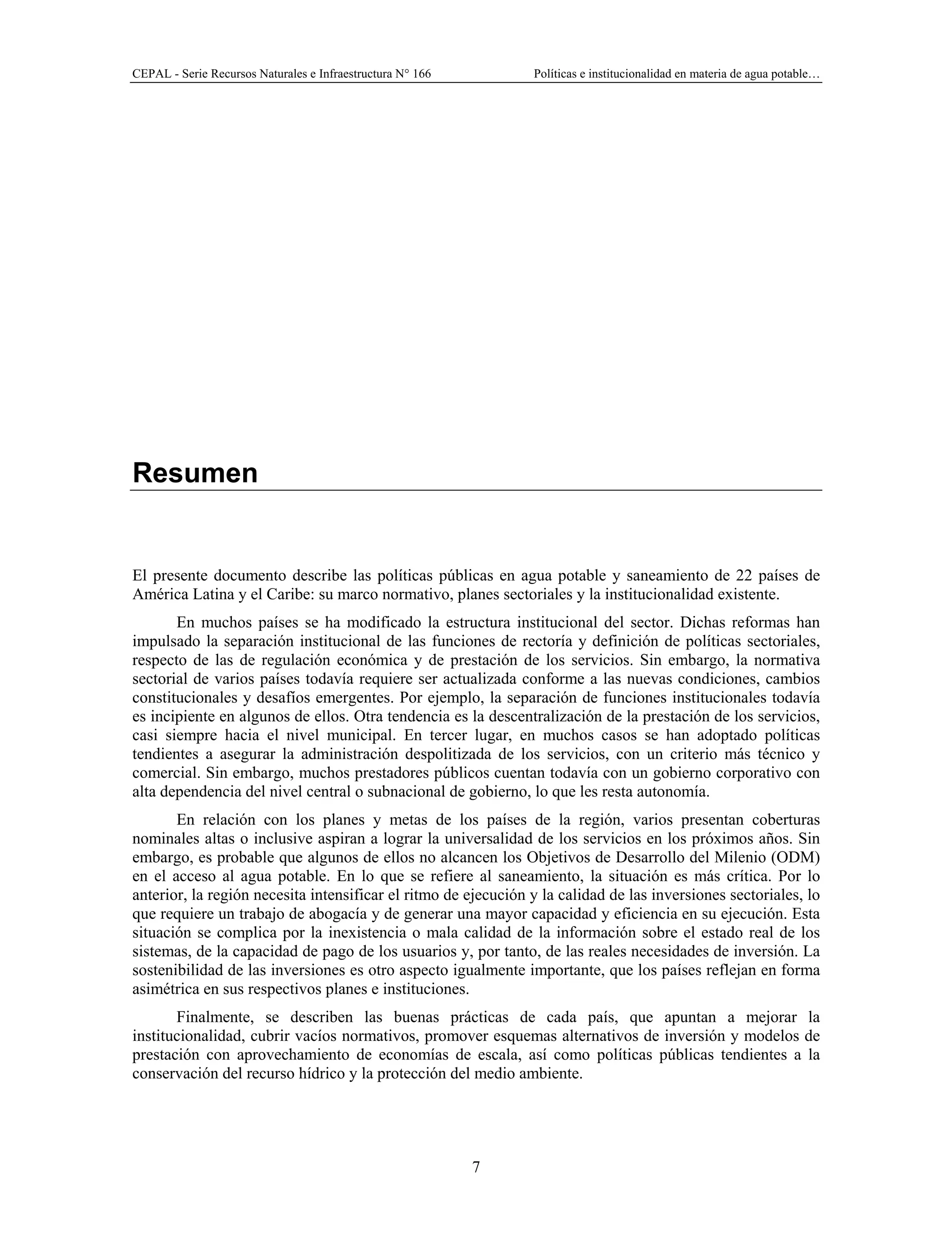 CEPAL - Serie Recursos Naturales e Infraestructura N° 166 Políticas e institucionalidad en materia de agua potable…
7
Resumen
El presente documento describe las políticas públicas en agua potable y saneamiento de 22 países de
América Latina y el Caribe: su marco normativo, planes sectoriales y la institucionalidad existente.
En muchos países se ha modificado la estructura institucional del sector. Dichas reformas han
impulsado la separación institucional de las funciones de rectoría y definición de políticas sectoriales,
respecto de las de regulación económica y de prestación de los servicios. Sin embargo, la normativa
sectorial de varios países todavía requiere ser actualizada conforme a las nuevas condiciones, cambios
constitucionales y desafíos emergentes. Por ejemplo, la separación de funciones institucionales todavía
es incipiente en algunos de ellos. Otra tendencia es la descentralización de la prestación de los servicios,
casi siempre hacia el nivel municipal. En tercer lugar, en muchos casos se han adoptado políticas
tendientes a asegurar la administración despolitizada de los servicios, con un criterio más técnico y
comercial. Sin embargo, muchos prestadores públicos cuentan todavía con un gobierno corporativo con
alta dependencia del nivel central o subnacional de gobierno, lo que les resta autonomía.
En relación con los planes y metas de los países de la región, varios presentan coberturas
nominales altas o inclusive aspiran a lograr la universalidad de los servicios en los próximos años. Sin
embargo, es probable que algunos de ellos no alcancen los Objetivos de Desarrollo del Milenio (ODM)
en el acceso al agua potable. En lo que se refiere al saneamiento, la situación es más crítica. Por lo
anterior, la región necesita intensificar el ritmo de ejecución y la calidad de las inversiones sectoriales, lo
que requiere un trabajo de abogacía y de generar una mayor capacidad y eficiencia en su ejecución. Esta
situación se complica por la inexistencia o mala calidad de la información sobre el estado real de los
sistemas, de la capacidad de pago de los usuarios y, por tanto, de las reales necesidades de inversión. La
sostenibilidad de las inversiones es otro aspecto igualmente importante, que los países reflejan en forma
asimétrica en sus respectivos planes e instituciones.
Finalmente, se describen las buenas prácticas de cada país, que apuntan a mejorar la
institucionalidad, cubrir vacíos normativos, promover esquemas alternativos de inversión y modelos de
prestación con aprovechamiento de economías de escala, así como políticas públicas tendientes a la
conservación del recurso hídrico y la protección del medio ambiente.
 