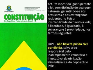 Art. 5º Todos são iguais perante
a lei, sem distinção de qualquer
natureza, garantindo-se aos
brasileiros e aos estrangeiros
residentes no País a
inviolabilidade do direito à vida,
à liberdade, à igualdade, à
segurança e à propriedade, nos
termos seguintes:
LXVII - não haverá prisão civil
por dívida, salvo a do
responsável pelo
inadimplemento voluntário e
inescusável de obrigação
alimentícia e a do depositário
infiel;
 